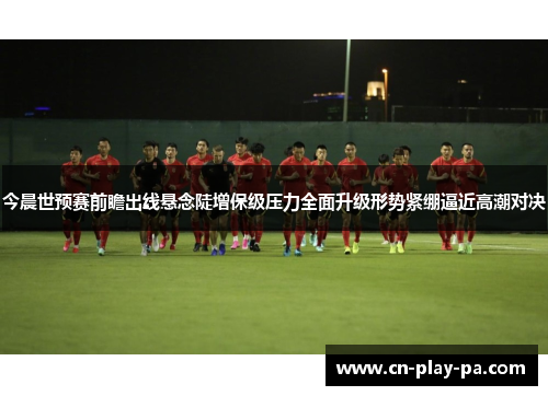 今晨世预赛前瞻出线悬念陡增保级压力全面升级形势紧绷逼近高潮对决 今晨世预赛前瞻出线悬念陡增保级压力全面升级形势紧绷逼近高潮对决