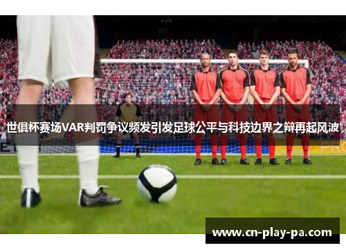 世俱杯赛场VAR判罚争议频发引发足球公平与科技边界之辩再起风波