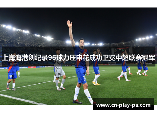 上海海港创纪录96球力压申花成功卫冕中超联赛冠军 上海海港创纪录96球力压申花成功卫冕中超联赛冠军