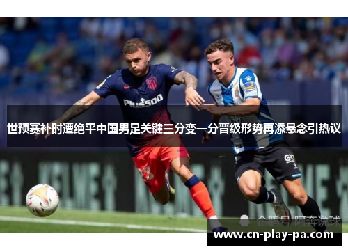 世预赛补时遭绝平中国男足关键三分变一分晋级形势再添悬念引热议