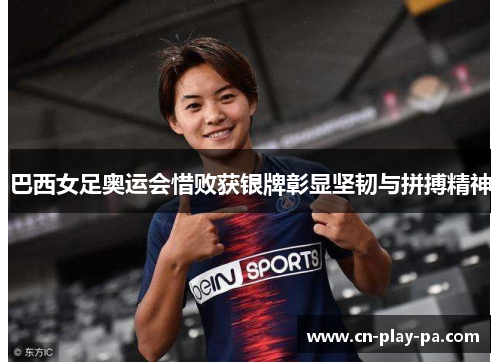 巴西女足奥运会惜败获银牌彰显坚韧与拼搏精神