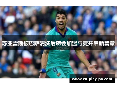 苏亚雷斯被巴萨清洗后转会加盟马竞开启新篇章