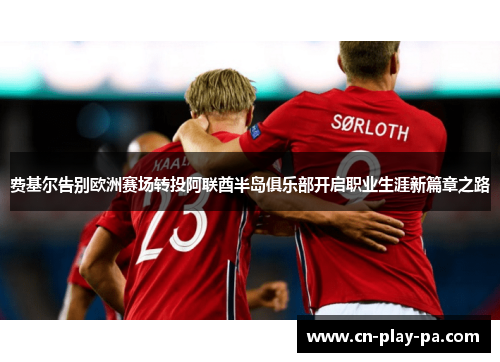 费基尔告别欧洲赛场转投阿联酋半岛俱乐部开启职业生涯新篇章之路 费基尔告别欧洲赛场转投阿联酋半岛俱乐部开启职业生涯新篇章之路
