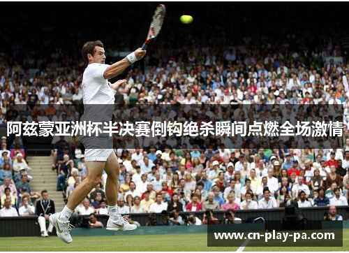 阿兹蒙亚洲杯半决赛倒钩绝杀瞬间点燃全场激情 阿兹蒙亚洲杯半决赛倒钩绝杀瞬间点燃全场激情