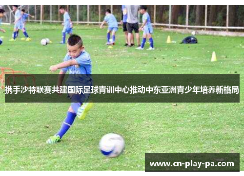 携手沙特联赛共建国际足球青训中心推动中东亚洲青少年培养新格局 携手沙特联赛共建国际足球青训中心推动中东亚洲青少年培养新格局