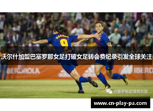 沃尔什加盟巴塞罗那女足打破女足转会费纪录引发全球关注