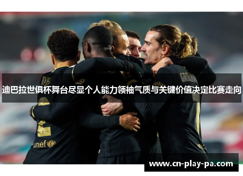 迪巴拉世俱杯舞台尽显个人能力领袖气质与关键价值决定比赛走向